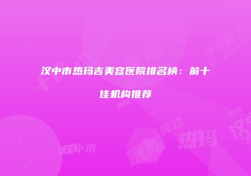 汉中市热玛吉美容医院排名榜：前十佳机构推荐