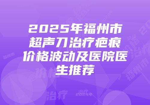 2025年福州市超声刀治疗疤痕价格波动及医院医生推荐