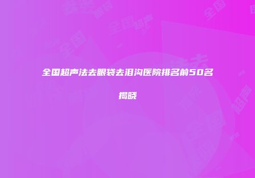 全国超声法去眼袋去泪沟医院排名前50名揭晓