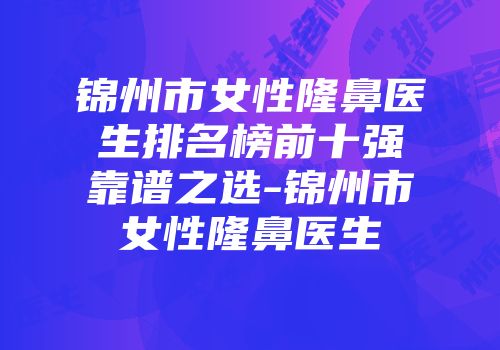 锦州市女性隆鼻医生排名榜前十强靠谱之选-锦州市女性隆鼻医生