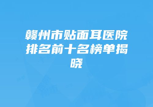 赣州市贴面耳医院排名前十名榜单揭晓