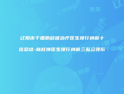 辽阳市干细胞移植治疗医生排行榜前十佳总结-林柱焕医生排行榜前三私立领衔