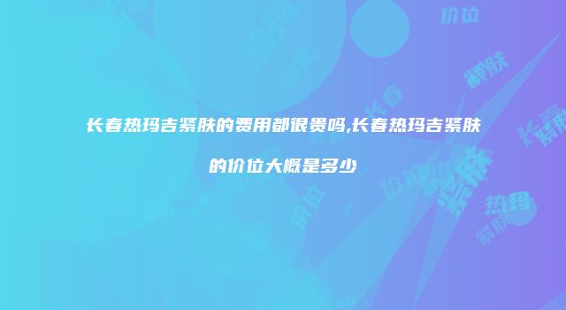 长春热玛吉紧肤的费用都很贵吗,长春热玛吉紧肤的价位大概是多少