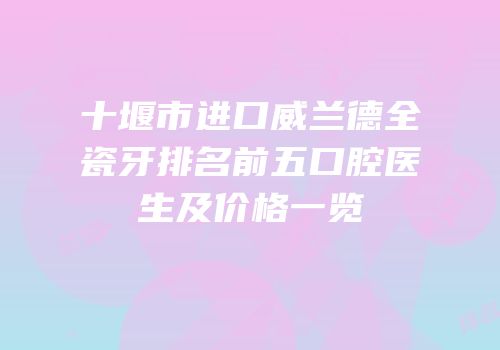 十堰市进口威兰德全瓷牙排名前五口腔医生及价格一览