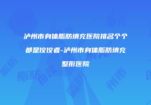 泸州市身体脂肪填充医院排名个个都是佼佼者-泸州市身体脂肪填充整形医院