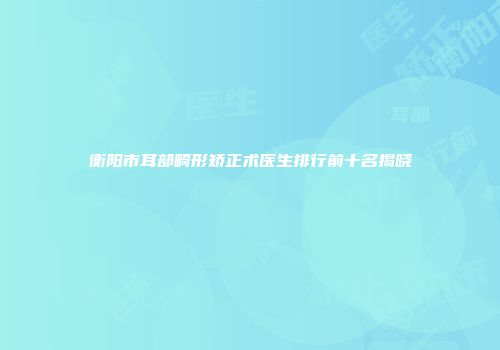衡阳市耳部畸形矫正术医生排行前十名揭晓