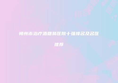 朔州市治疗酒糟鼻医院十强排名及名医推荐