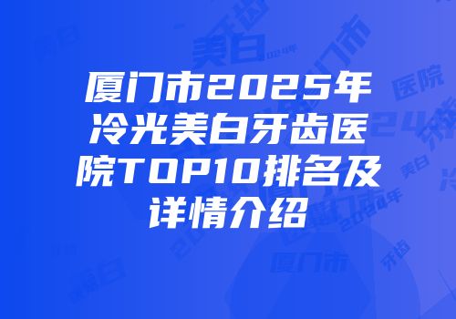 厦门市2025年冷光美白牙齿医院TOP10排名及详情介绍