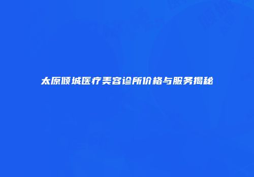 太原倾城医疗美容诊所价格与服务揭秘