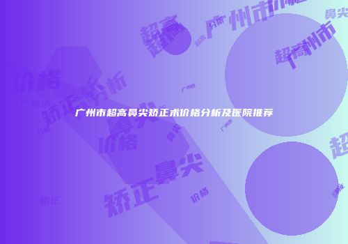 广州市超高鼻尖矫正术价格分析及医院推荐