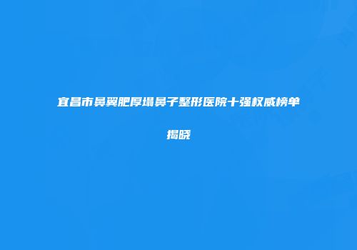 宜昌市鼻翼肥厚塌鼻子整形医院十强权威榜单揭晓