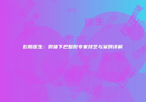 彭鹏医生：假体下巴整形专家技艺与案例详解