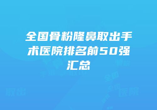 全国骨粉隆鼻取出手术医院排名前50强汇总