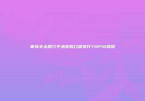 青岛丰太阳穴手术医院口碑排行TOP10揭晓