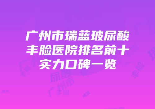 广州市瑞蓝玻尿酸丰脸医院排名前十实力口碑一览