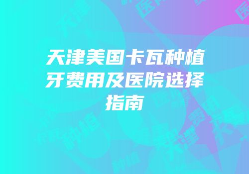 天津美国卡瓦种植牙费用及医院选择指南