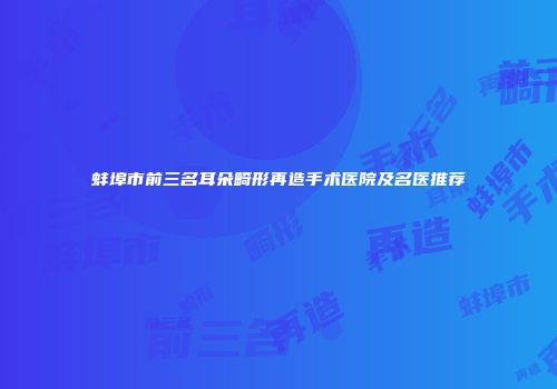蚌埠市前三名耳朵畸形再造手术医院及名医推荐