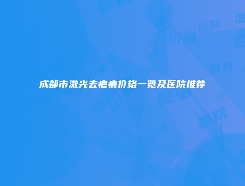 成都市激光去疤痕价格一览及医院推荐