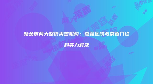 新余市两大整形美容机构：嘉和医院与茶香门诊科实力对决