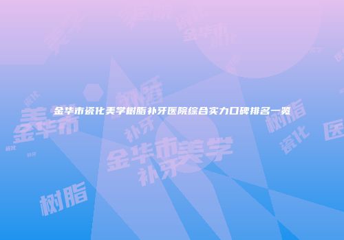 金华市瓷化美学树脂补牙医院综合实力口碑排名一览