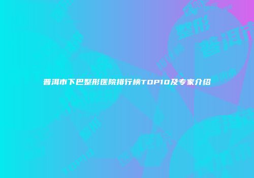 普洱市下巴整形医院排行榜TOP10及专家介绍