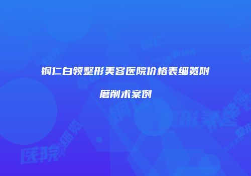 铜仁白领整形美容医院价格表细览附磨削术案例