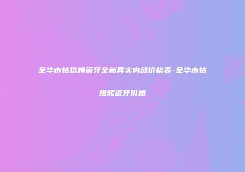 金华市钴珞烤瓷牙全新真实内部价格表-金华市钴珞烤瓷牙价格