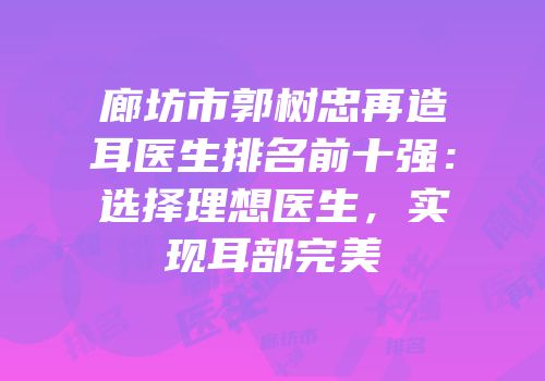 廊坊市郭树忠再造耳医生排名前十强：选择理想医生，实现耳部完美