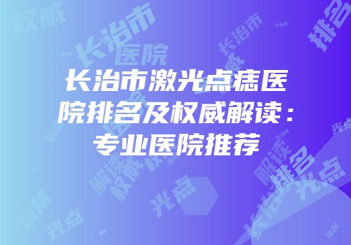 长治市激光点痣医院排名及权威解读：专业医院推荐