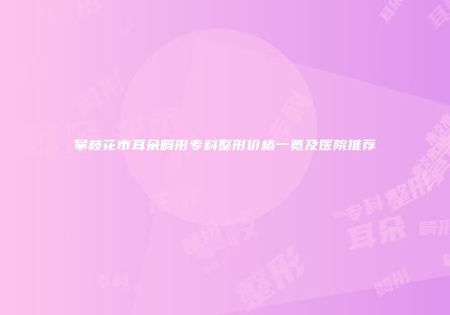 攀枝花市耳朵畸形专科整形价格一览及医院推荐