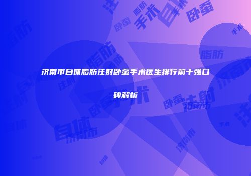 济南市自体脂肪注射卧蚕手术医生排行前十强口碑解析