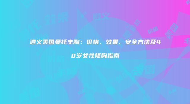 遵义美国曼托丰胸：价格、效果、安全方法及40岁女性隆胸指南