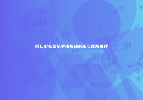 铜仁市祛痘坑手术价格解析与医院推荐
