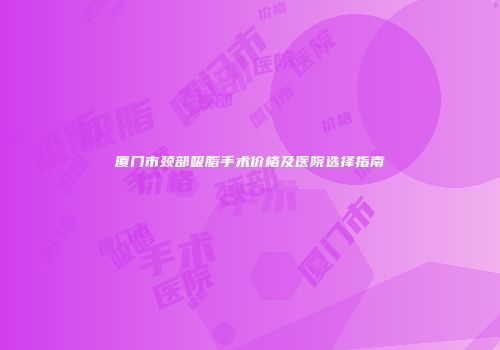 厦门市颈部吸脂手术价格及医院选择指南