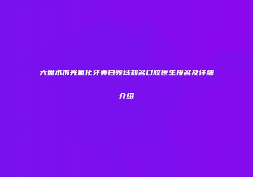 六盘水市光氟化牙美白领域知名口腔医生排名及详细介绍