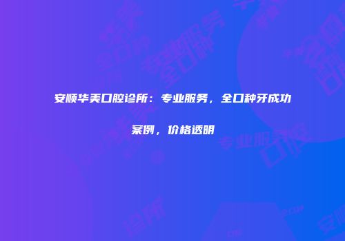 安顺华美口腔诊所：专业服务，全口种牙成功案例，价格透明