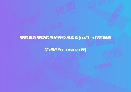 安徽省臂部吸脂价格表免费观看(10月-4月臂部吸脂均价为：15897元)