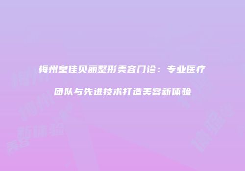 梅州皇佳贝丽整形美容门诊：专业医疗团队与先进技术打造美容新体验