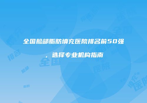 全国脸部脂肪填充医院排名前50强，选择专业机构指南
