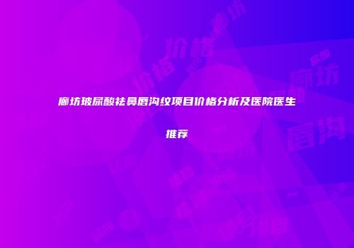 廊坊玻尿酸祛鼻唇沟纹项目价格分析及医院医生推荐