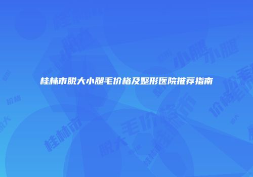 桂林市脱大小腿毛价格及整形医院推荐指南