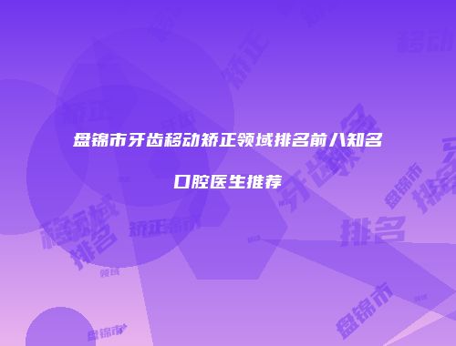 盘锦市牙齿移动矫正领域排名前八知名口腔医生推荐