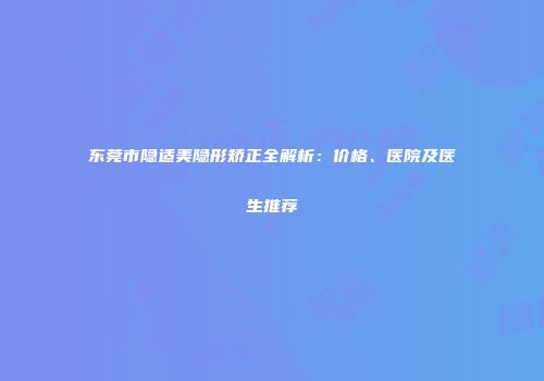 东莞市隐适美隐形矫正全解析：价格、医院及医生推荐