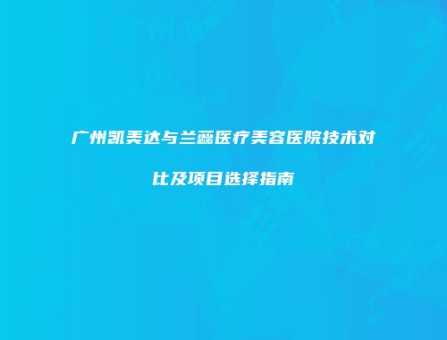 广州凯美达与兰蕊医疗美容医院技术对比及项目选择指南