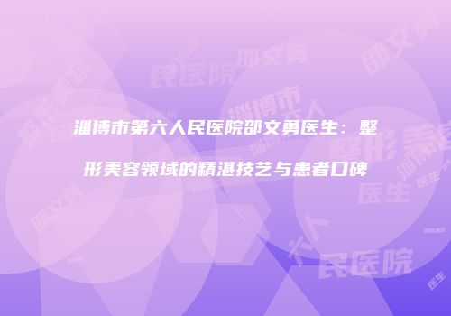 淄博市第六人民医院邵文勇医生：整形美容领域的精湛技艺与患者口碑