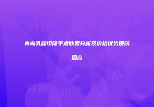 青岛乳腺切除手术收费分析及价格优势医院盘点