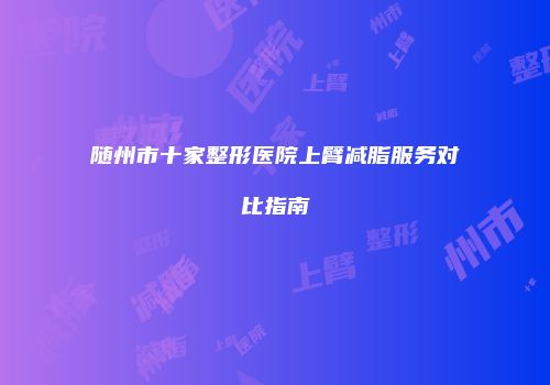 随州市十家整形医院上臂减脂服务对比指南