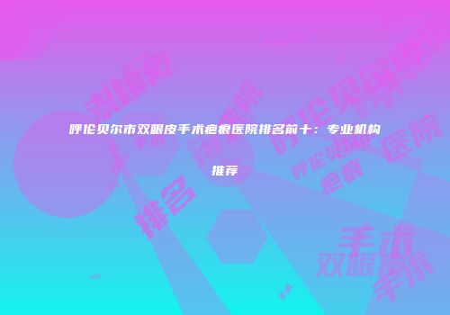 呼伦贝尔市双眼皮手术疤痕医院排名前十：专业机构推荐