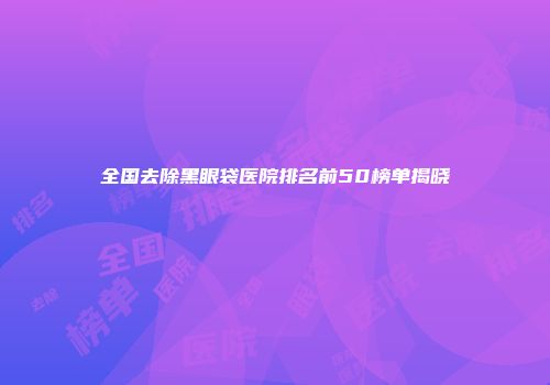 全国去除黑眼袋医院排名前50榜单揭晓