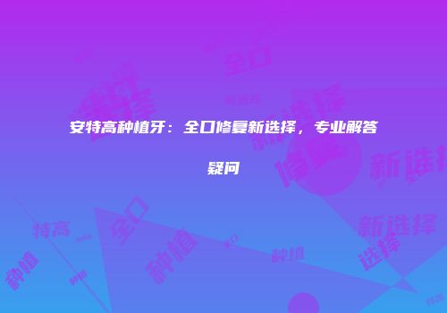 安特高种植牙：全口修复新选择，专业解答疑问